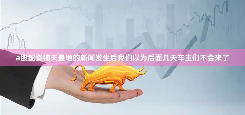 a股配资铺天盖地的新闻发生后我们以为后面几天车主们不会来了
