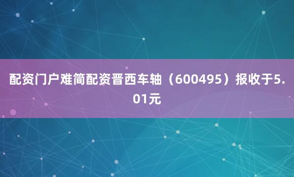配资门户难简配资晋西车轴（600495）报收于5.01元