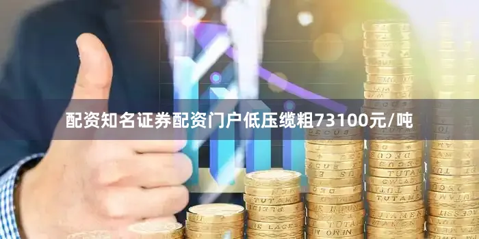 配资知名证券配资门户低压缆粗73100元/吨
