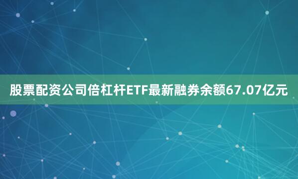 股票配资公司倍杠杆ETF最新融券余额67.07亿元