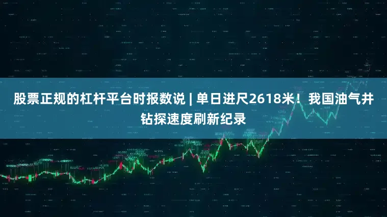股票正规的杠杆平台时报数说 | 单日进尺2618米！我国油气井钻探速度刷新纪录
